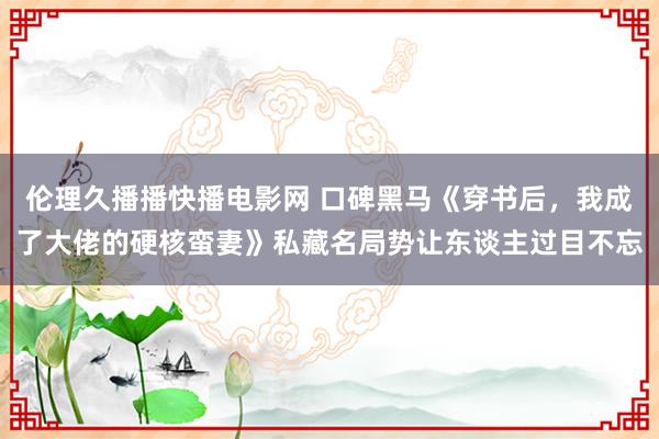 伦理久播播快播电影网 口碑黑马《穿书后，我成了大佬的硬核蛮妻》私藏名局势让东谈主过目不忘