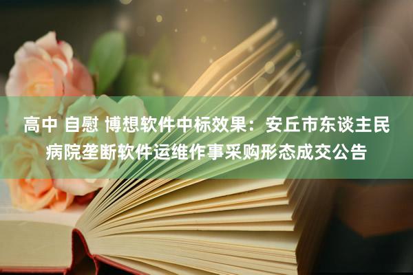 高中 自慰 博想软件中标效果：安丘市东谈主民病院垄断软件运维作事采购形态成交公告