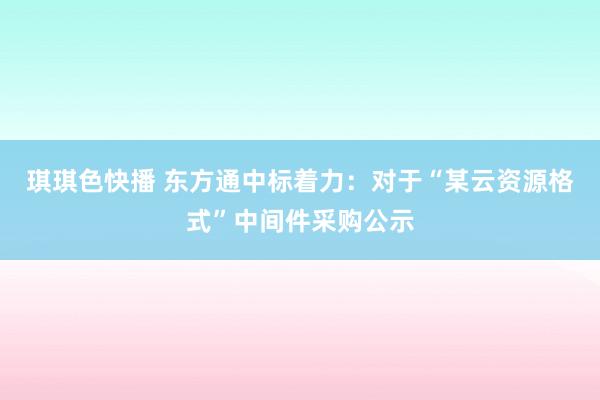 琪琪色快播 东方通中标着力：对于“某云资源格式”中间件采购公示