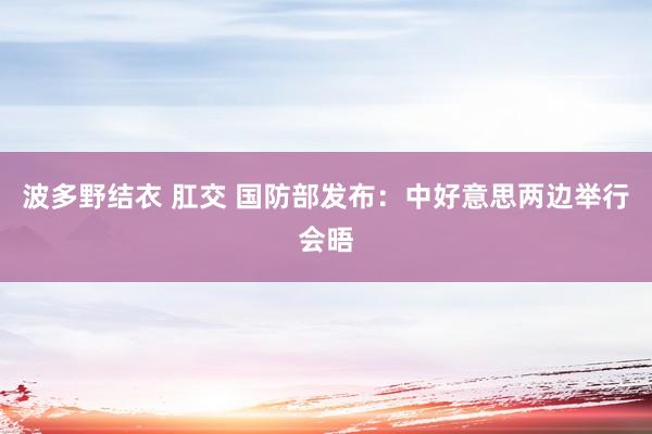 波多野结衣 肛交 国防部发布：中好意思两边举行会晤