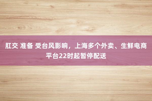 肛交 准备 受台风影响，上海多个外卖、生鲜电商平台22时起暂停配送