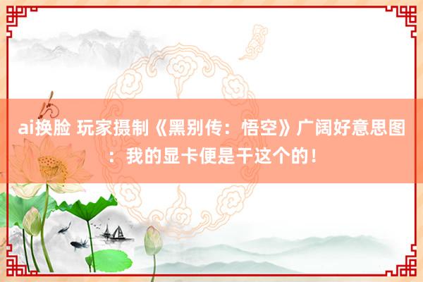 ai换脸 玩家摄制《黑别传：悟空》广阔好意思图：我的显卡便是干这个的！