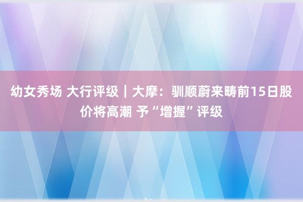 幼女秀场 大行评级｜大摩：驯顺蔚来畴前15日股价将高潮 予“增握”评级