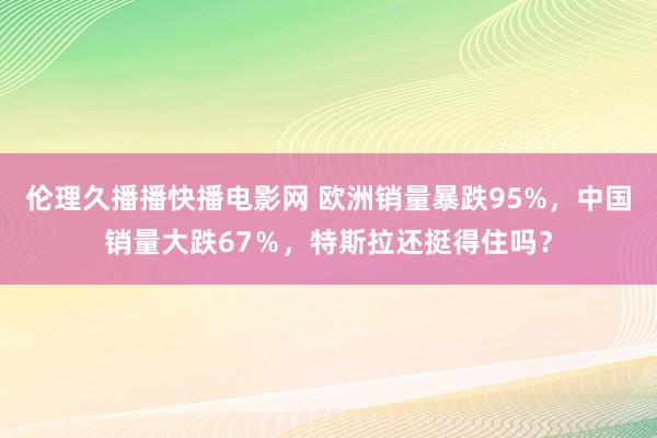 伦理久播播快播电影网 欧洲销量暴跌95%，中国销量大跌67％，特斯拉还挺得住吗？