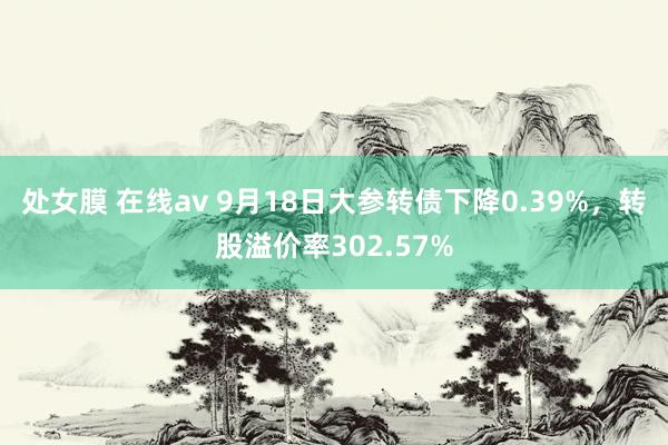 处女膜 在线av 9月18日大参转债下降0.39%，转股溢价率302.57%