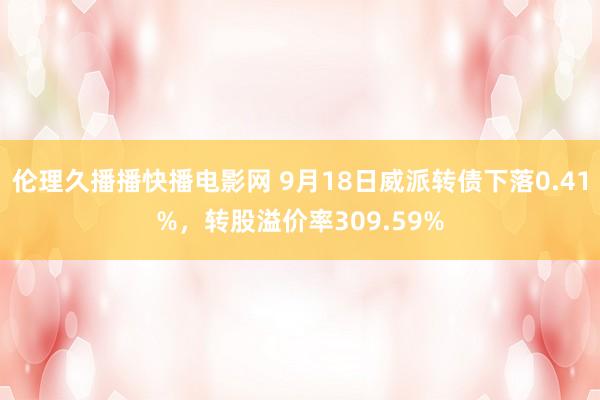 伦理久播播快播电影网 9月18日威派转债下落0.41%，转股溢价率309.59%