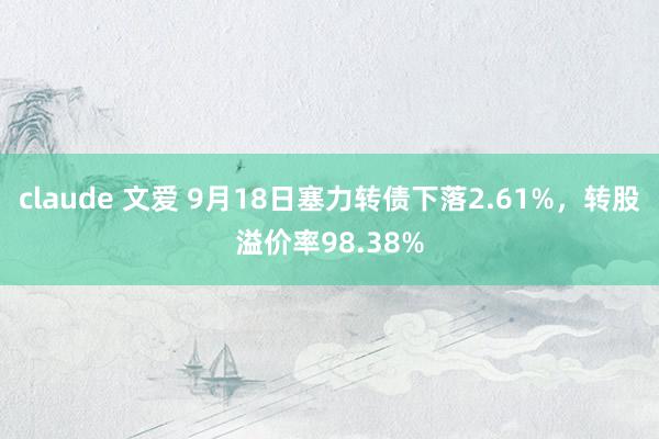 claude 文爱 9月18日塞力转债下落2.61%，转股溢价率98.38%