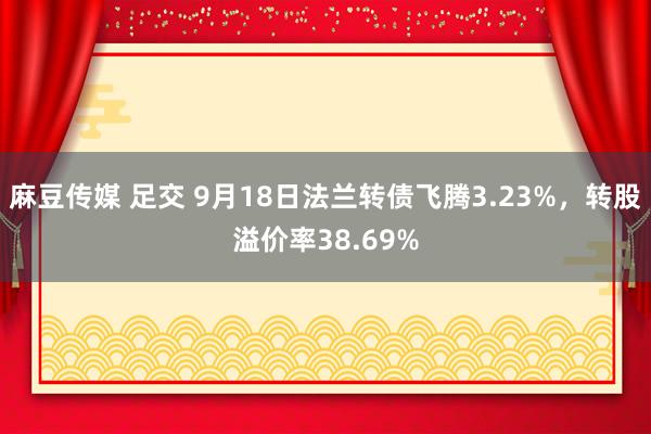 麻豆传媒 足交 9月18日法兰转债飞腾3.23%，转股溢价率38.69%