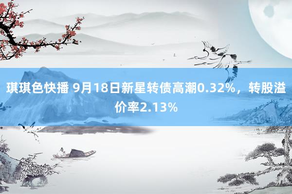 琪琪色快播 9月18日新星转债高潮0.32%，转股溢价率2.13%