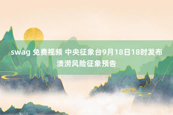 swag 免费视频 中央征象台9月18日18时发布渍涝风险征象预告