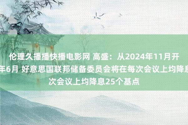 伦理久播播快播电影网 高盛：从2024年11月开动至2025年6月 好意思国联邦储备委员会将在每次会议上均降息25个基点