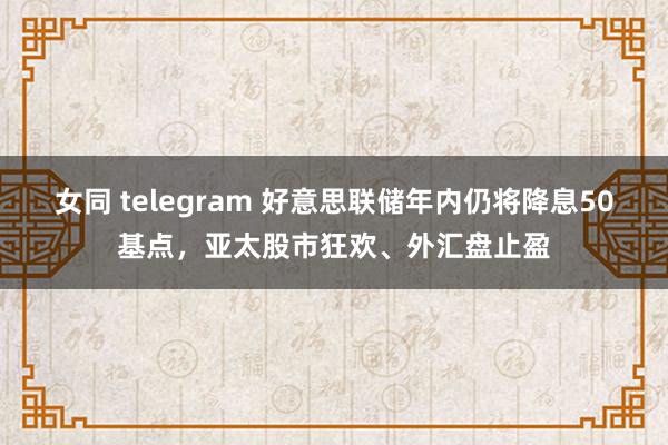 女同 telegram 好意思联储年内仍将降息50基点，亚太股市狂欢、外汇盘止盈