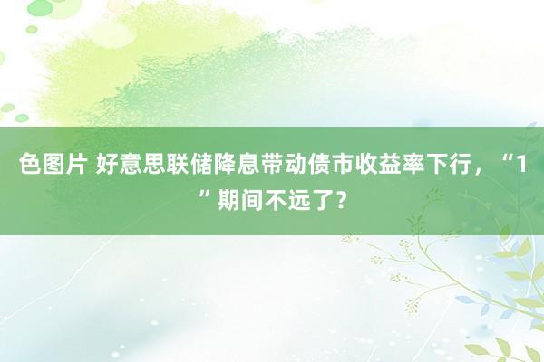 色图片 好意思联储降息带动债市收益率下行，“1”期间不远了？