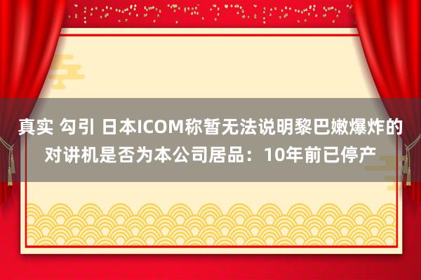 真实 勾引 日本ICOM称暂无法说明黎巴嫩爆炸的对讲机是否为本公司居品：10年前已停产