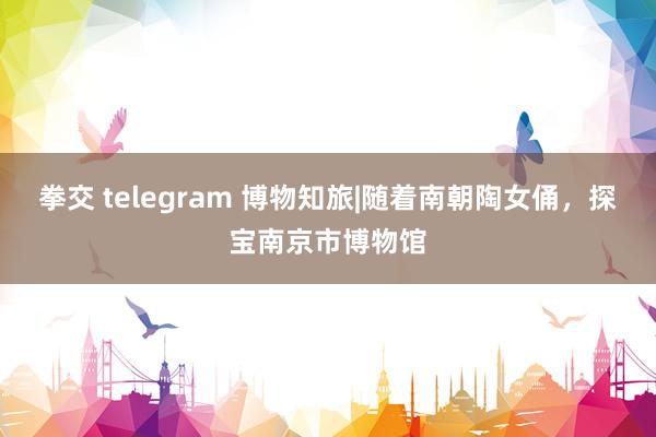 拳交 telegram 博物知旅|随着南朝陶女俑，探宝南京市博物馆