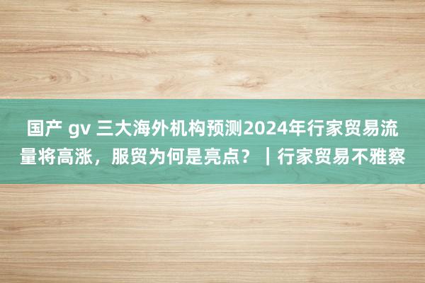 国产 gv 三大海外机构预测2024年行家贸易流量将高涨，服贸为何是亮点？｜行家贸易不雅察