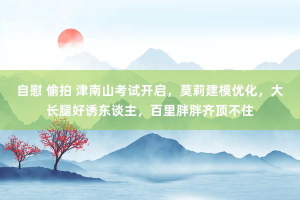 自慰 偷拍 津南山考试开启，莫莉建模优化，大长腿好诱东谈主，百里胖胖齐顶不住