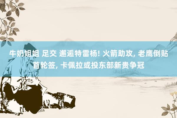 牛奶姐姐 足交 邂逅特雷杨! 火箭助攻， 老鹰倒贴首轮签， 卡佩拉或投东部新贵争冠