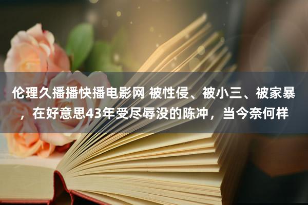 伦理久播播快播电影网 被性侵、被小三、被家暴，在好意思43年受尽辱没的陈冲，当今奈何样