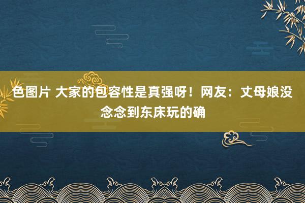 色图片 大家的包容性是真强呀！网友：丈母娘没念念到东床玩的确