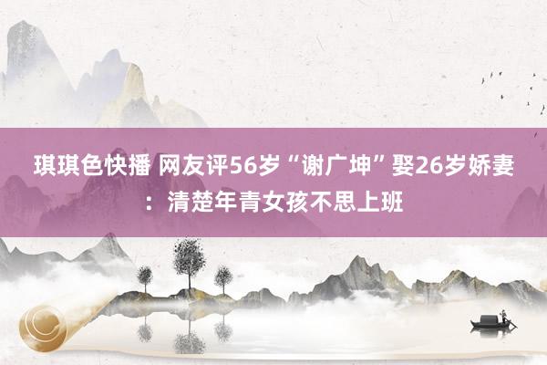 琪琪色快播 网友评56岁“谢广坤”娶26岁娇妻：清楚年青女孩不思上班