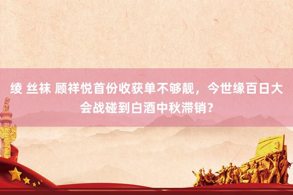 绫 丝袜 顾祥悦首份收获单不够靓，今世缘百日大会战碰到白酒中秋滞销？