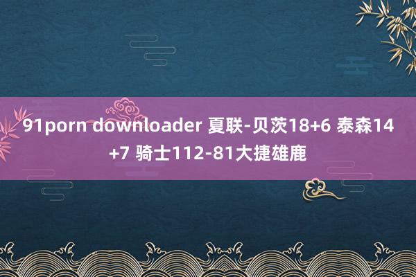 91porn downloader 夏联-贝茨18+6 泰森14+7 骑士112-81大捷雄鹿