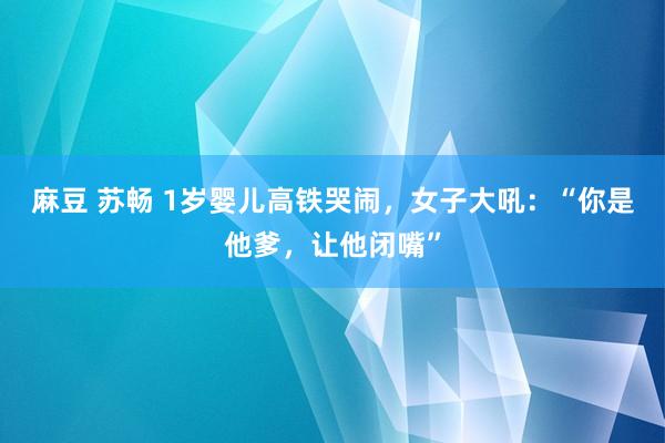 麻豆 苏畅 1岁婴儿高铁哭闹，女子大吼：“你是他爹，让他闭嘴”