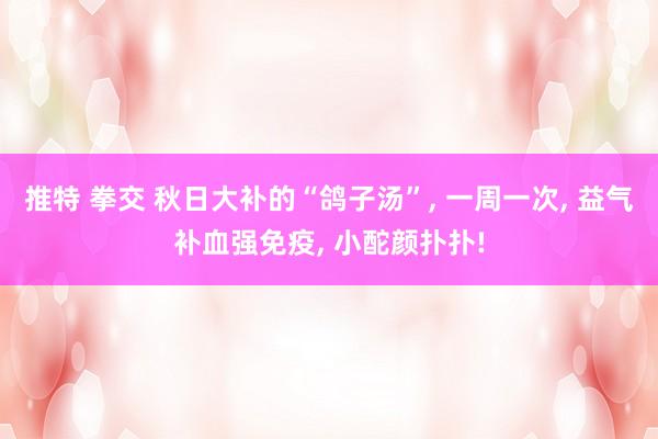 推特 拳交 秋日大补的“鸽子汤”， 一周一次， 益气补血强免疫， 小酡颜扑扑!