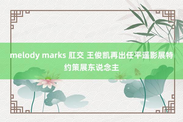 melody marks 肛交 王俊凯再出任平遥影展特约策展东说念主