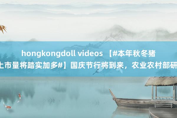 hongkongdoll videos 【#本年秋冬猪肉上市量将踏实加多#】国庆节行将到来，农业农村部研判，