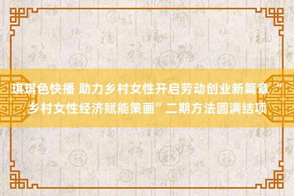 琪琪色快播 助力乡村女性开启劳动创业新篇章 “乡村女性经济赋能策画”二期方法圆满结项