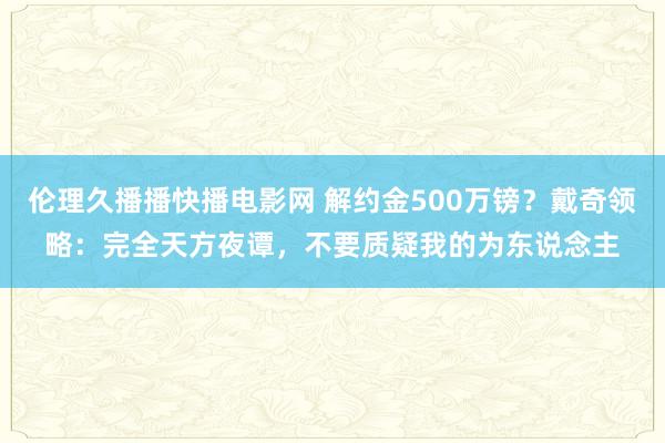 伦理久播播快播电影网 解约金500万镑？戴奇领略：完全天方夜谭，不要质疑我的为东说念主