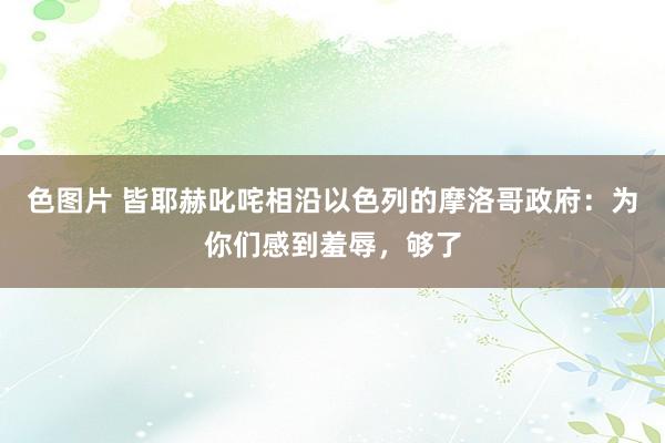 色图片 皆耶赫叱咤相沿以色列的摩洛哥政府：为你们感到羞辱，够了