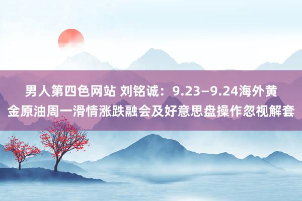 男人第四色网站 刘铭诚：9.23—9.24海外黄金原油周一滑情涨跌融会及好意思盘操作忽视解套