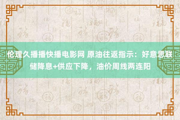 伦理久播播快播电影网 原油往返指示：好意思联储降息+供应下降，油价周线两连阳