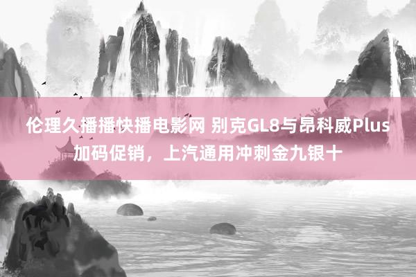 伦理久播播快播电影网 别克GL8与昂科威Plus加码促销，上汽通用冲刺金九银十