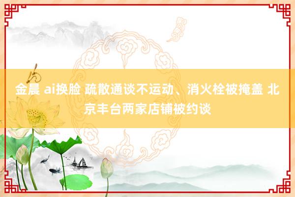 金晨 ai换脸 疏散通谈不运动、消火栓被掩盖 北京丰台两家店铺被约谈