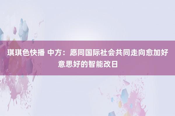 琪琪色快播 中方：愿同国际社会共同走向愈加好意思好的智能改日