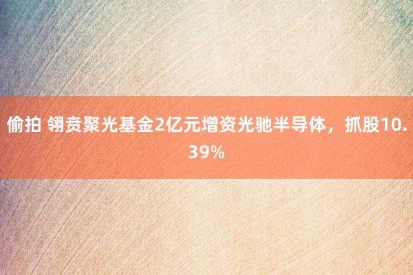 偷拍 翎贲聚光基金2亿元增资光驰半导体，抓股10.39%