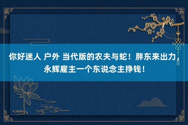 你好迷人 户外 当代版的农夫与蛇！胖东来出力，永辉雇主一个东说念主挣钱！