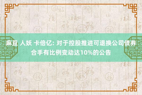 麻豆 人妖 卡倍亿: 对于控股推进可退换公司债券合手有比例变动达10%的公告