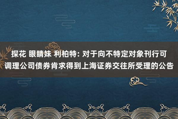 探花 眼睛妹 利柏特: 对于向不特定对象刊行可调理公司债券肯求得到上海证券交往所受理的公告