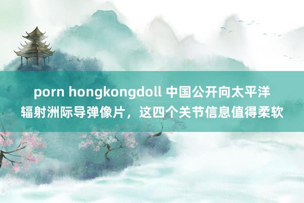 porn hongkongdoll 中国公开向太平洋辐射洲际导弹像片，这四个关节信息值得柔软