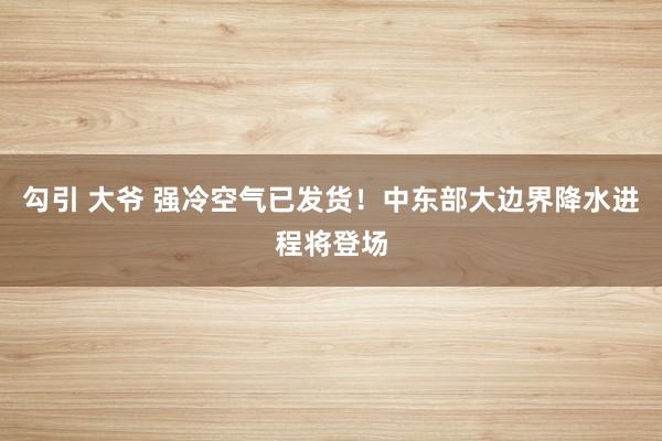 勾引 大爷 强冷空气已发货！中东部大边界降水进程将登场