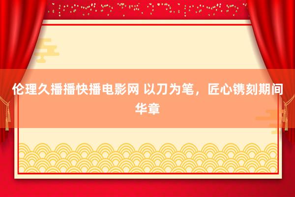 伦理久播播快播电影网 以刀为笔，匠心镌刻期间华章