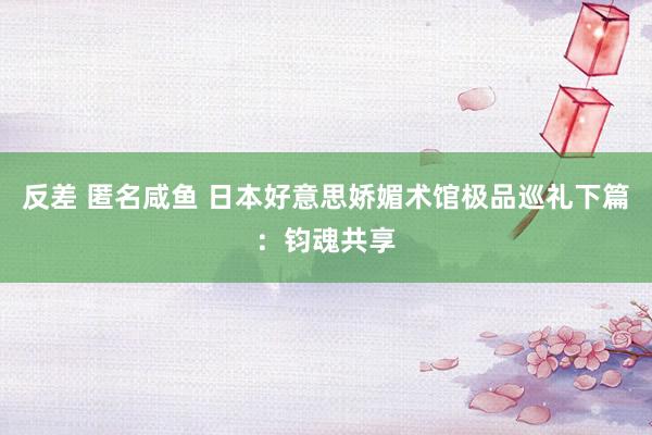 反差 匿名咸鱼 日本好意思娇媚术馆极品巡礼下篇：钧魂共享