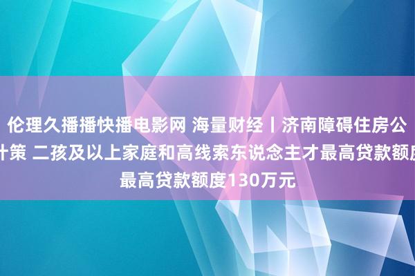 伦理久播播快播电影网 海量财经丨济南障碍住房公积金贷款计策 二孩及以上家庭和高线索东说念主才最高贷款额度130万元