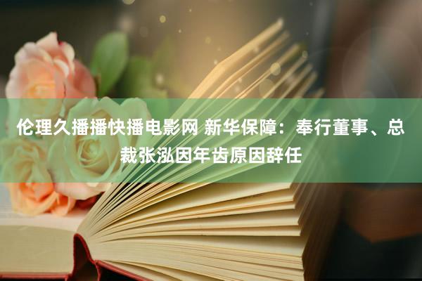 伦理久播播快播电影网 新华保障：奉行董事、总裁张泓因年齿原因辞任