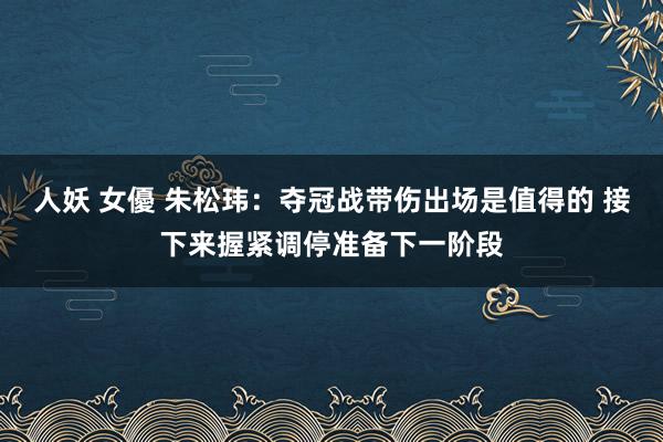 人妖 女優 朱松玮：夺冠战带伤出场是值得的 接下来握紧调停准备下一阶段